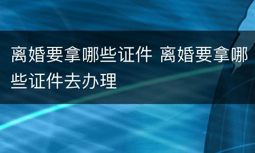 离婚要拿哪些证件 离婚要拿哪些证件去办理