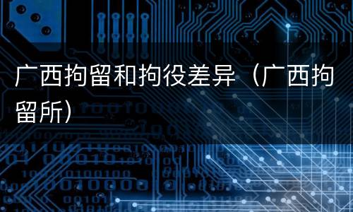 广西拘留和拘役差异（广西拘留所）
