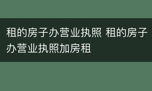 租的房子办营业执照 租的房子办营业执照加房租
