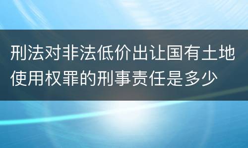 刑法对非法低价出让国有土地使用权罪的刑事责任是多少