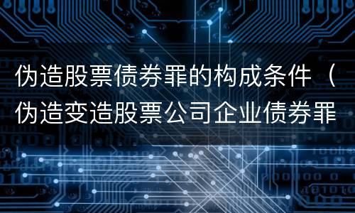 伪造股票债券罪的构成条件（伪造变造股票公司企业债券罪）