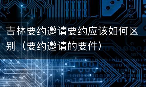 吉林要约邀请要约应该如何区别（要约邀请的要件）