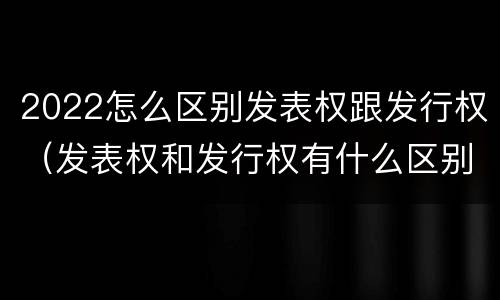 2022怎么区别发表权跟发行权（发表权和发行权有什么区别）