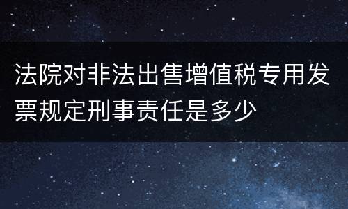 法院对非法出售增值税专用发票规定刑事责任是多少