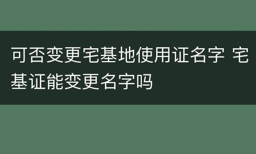可否变更宅基地使用证名字 宅基证能变更名字吗