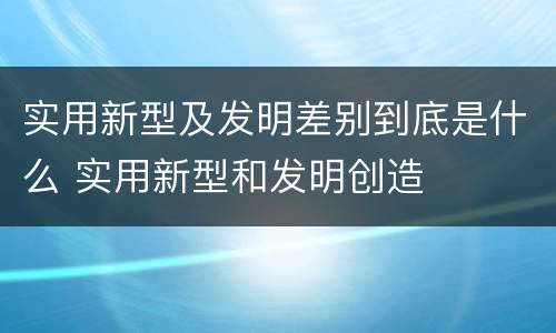 实用新型及发明差别到底是什么 实用新型和发明创造