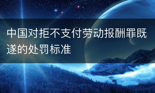 中国对拒不支付劳动报酬罪既遂的处罚标准