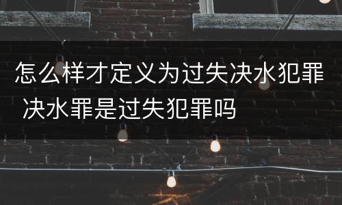 怎么样才定义为过失决水犯罪 决水罪是过失犯罪吗