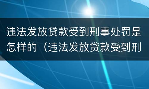 违法发放贷款受到刑事处罚是怎样的（违法发放贷款受到刑事处罚是怎样的行为）