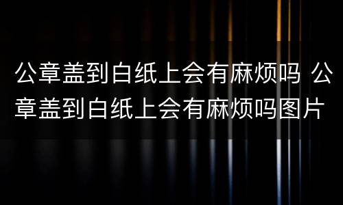 公章盖到白纸上会有麻烦吗 公章盖到白纸上会有麻烦吗图片