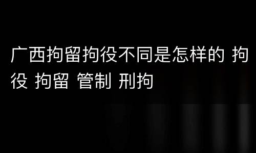 广西拘留拘役不同是怎样的 拘役 拘留 管制 刑拘