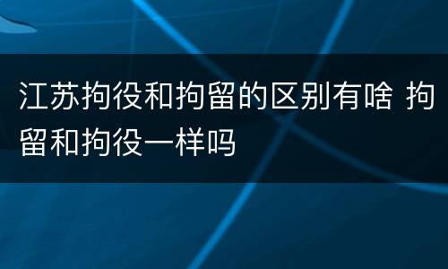 江苏拘役和拘留的区别有啥 拘留和拘役一样吗