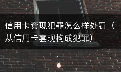 信用卡套现犯罪怎么样处罚（从信用卡套现构成犯罪）