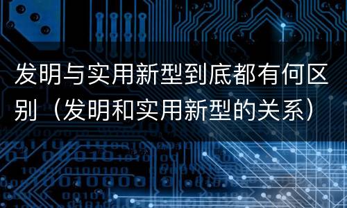 发明与实用新型到底都有何区别（发明和实用新型的关系）