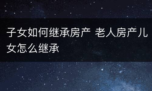 子女如何继承房产 老人房产儿女怎么继承