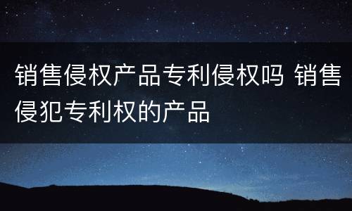 销售侵权产品专利侵权吗 销售侵犯专利权的产品