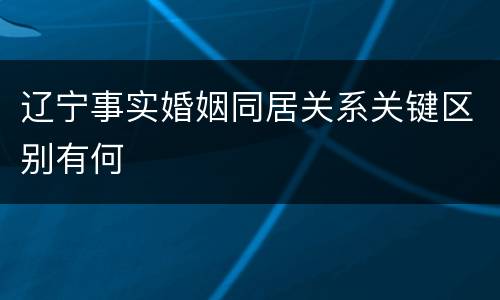 辽宁事实婚姻同居关系关键区别有何