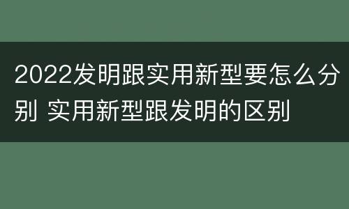 2022发明跟实用新型要怎么分别 实用新型跟发明的区别