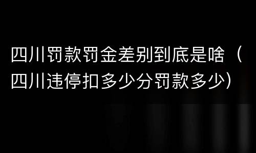 四川罚款罚金差别到底是啥（四川违停扣多少分罚款多少）