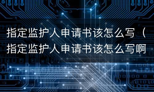 指定监护人申请书该怎么写（指定监护人申请书该怎么写啊）