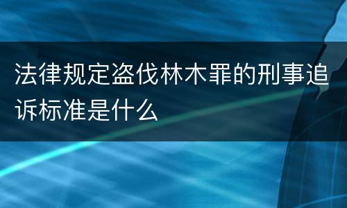 法律规定盗伐林木罪的刑事追诉标准是什么