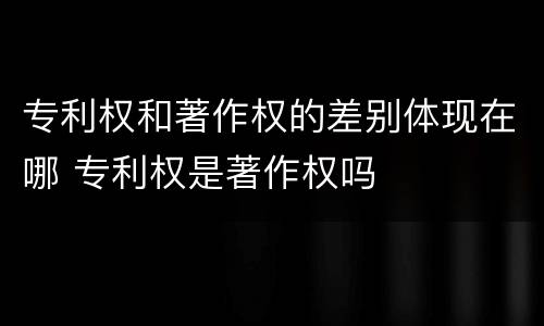 专利权和著作权的差别体现在哪 专利权是著作权吗