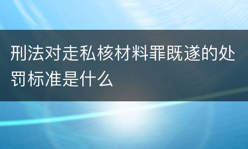 刑法对走私核材料罪既遂的处罚标准是什么