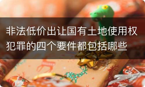 非法低价出让国有土地使用权犯罪的四个要件都包括哪些