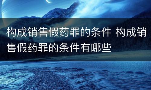 构成销售假药罪的条件 构成销售假药罪的条件有哪些