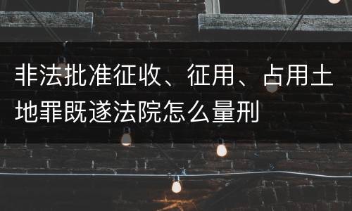 非法批准征收、征用、占用土地罪既遂法院怎么量刑