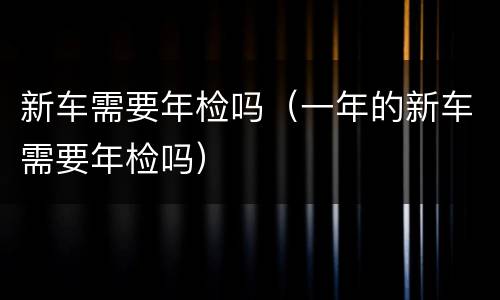 新车需要年检吗（一年的新车需要年检吗）