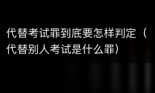 代替考试罪到底要怎样判定（代替别人考试是什么罪）