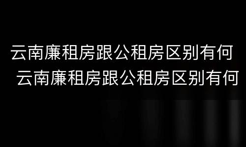 云南廉租房跟公租房区别有何 云南廉租房跟公租房区别有何影响