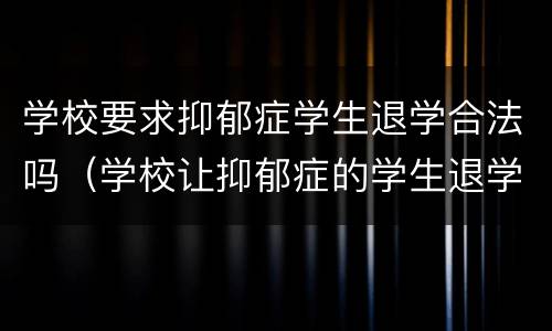 学校要求抑郁症学生退学合法吗（学校让抑郁症的学生退学应该吗）