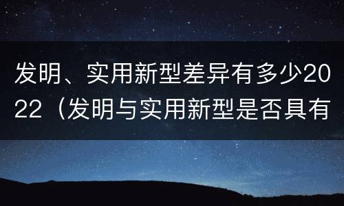 发明、实用新型差异有多少2022（发明与实用新型是否具有实用性）