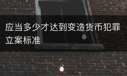 应当多少才达到变造货币犯罪立案标准