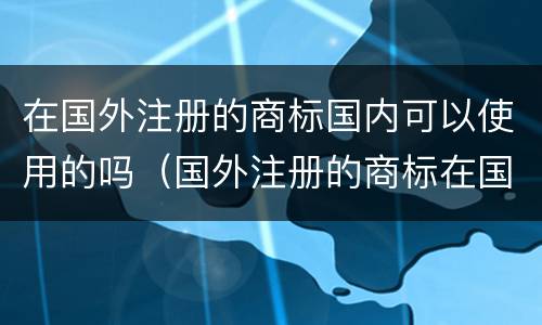 在国外注册的商标国内可以使用的吗（国外注册的商标在国内能使用吗）