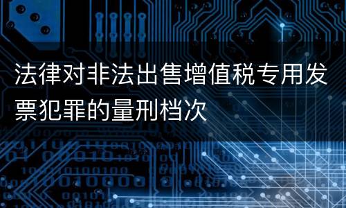 法律对非法出售增值税专用发票犯罪的量刑档次