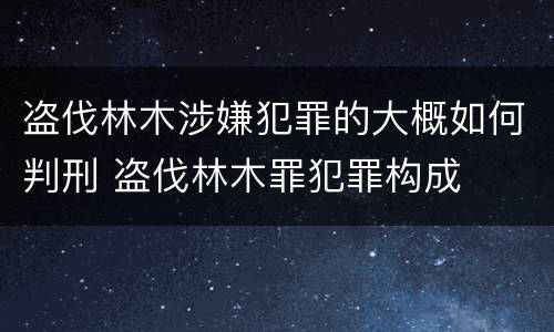 盗伐林木涉嫌犯罪的大概如何判刑 盗伐林木罪犯罪构成