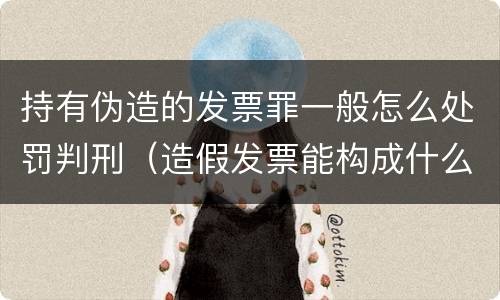 持有伪造的发票罪一般怎么处罚判刑（造假发票能构成什么罪）