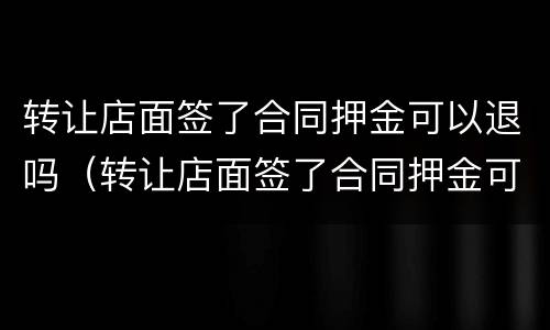 转让店面签了合同押金可以退吗（转让店面签了合同押金可以退吗）