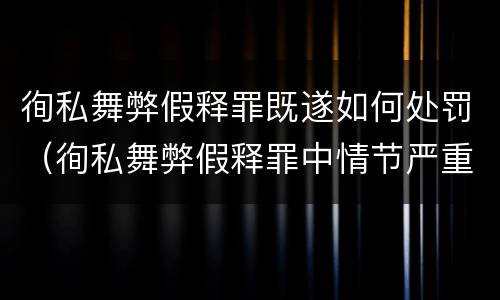 徇私舞弊假释罪既遂如何处罚（徇私舞弊假释罪中情节严重如何界定）