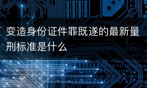 变造身份证件罪既遂的最新量刑标准是什么
