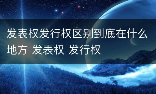 发表权发行权区别到底在什么地方 发表权 发行权
