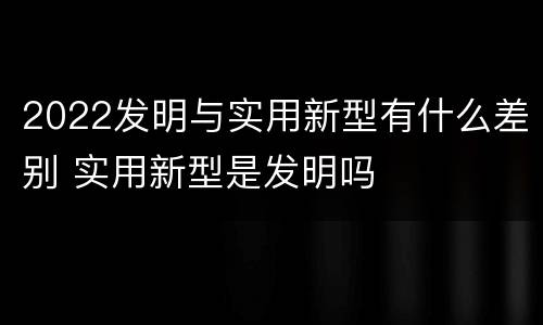 2022发明与实用新型有什么差别 实用新型是发明吗