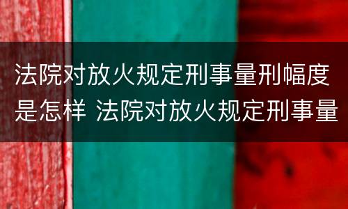 法院对放火规定刑事量刑幅度是怎样 法院对放火规定刑事量刑幅度是怎样的