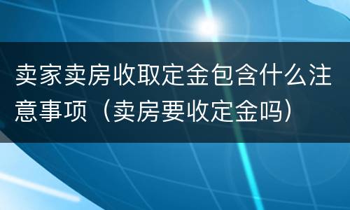卖家卖房收取定金包含什么注意事项（卖房要收定金吗）