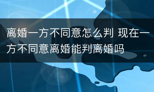 离婚一方不同意怎么判 现在一方不同意离婚能判离婚吗