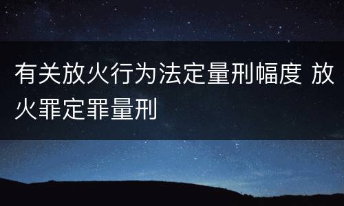 有关放火行为法定量刑幅度 放火罪定罪量刑