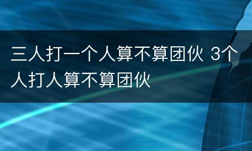 三人打一个人算不算团伙 3个人打人算不算团伙